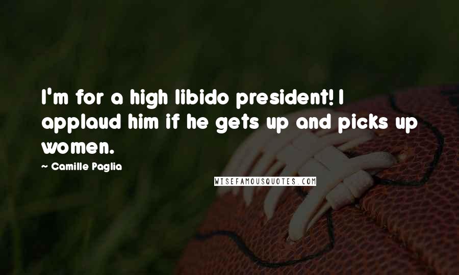 Camille Paglia Quotes: I'm for a high libido president! I applaud him if he gets up and picks up women.