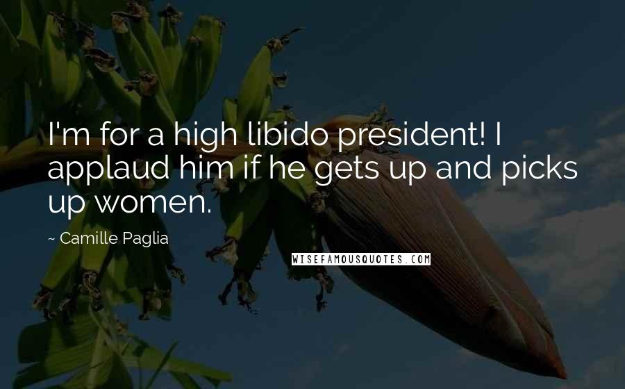 Camille Paglia Quotes: I'm for a high libido president! I applaud him if he gets up and picks up women.