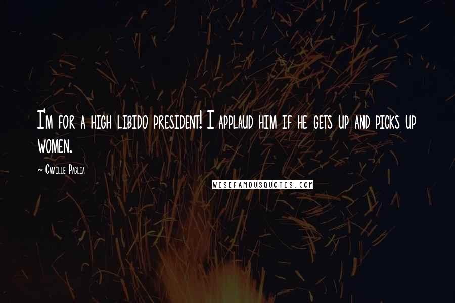 Camille Paglia Quotes: I'm for a high libido president! I applaud him if he gets up and picks up women.