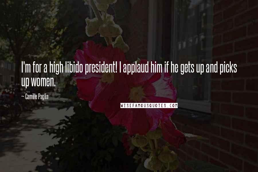 Camille Paglia Quotes: I'm for a high libido president! I applaud him if he gets up and picks up women.