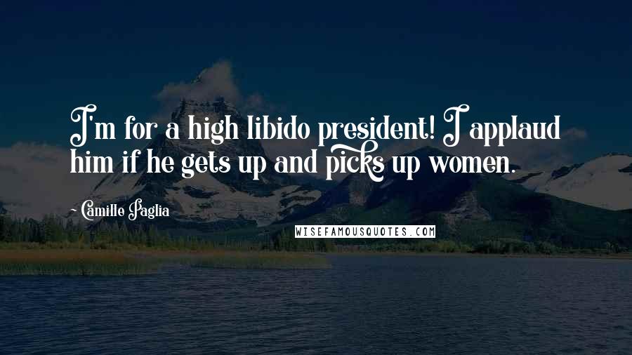 Camille Paglia Quotes: I'm for a high libido president! I applaud him if he gets up and picks up women.