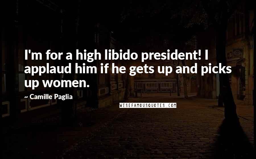 Camille Paglia Quotes: I'm for a high libido president! I applaud him if he gets up and picks up women.