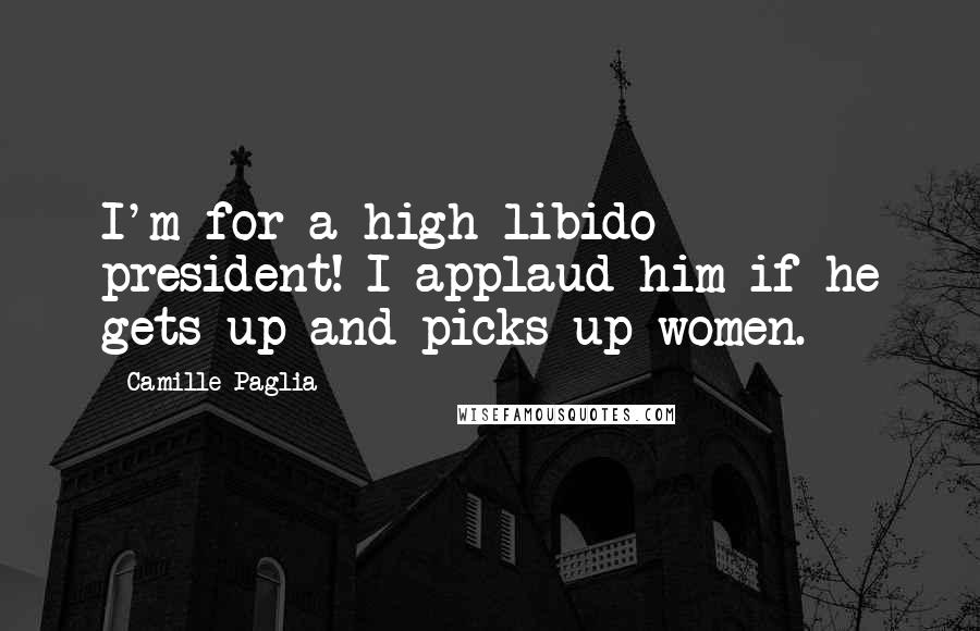 Camille Paglia Quotes: I'm for a high libido president! I applaud him if he gets up and picks up women.