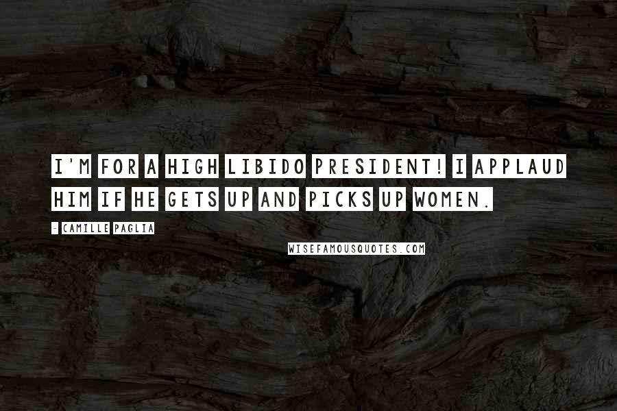 Camille Paglia Quotes: I'm for a high libido president! I applaud him if he gets up and picks up women.