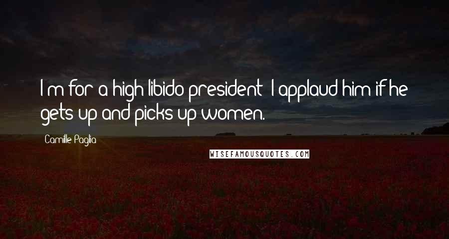 Camille Paglia Quotes: I'm for a high libido president! I applaud him if he gets up and picks up women.