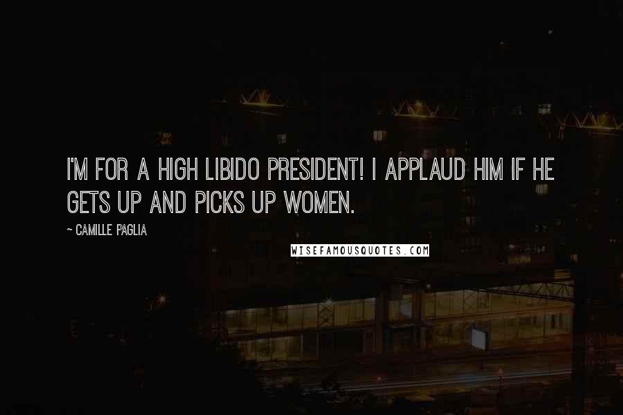 Camille Paglia Quotes: I'm for a high libido president! I applaud him if he gets up and picks up women.