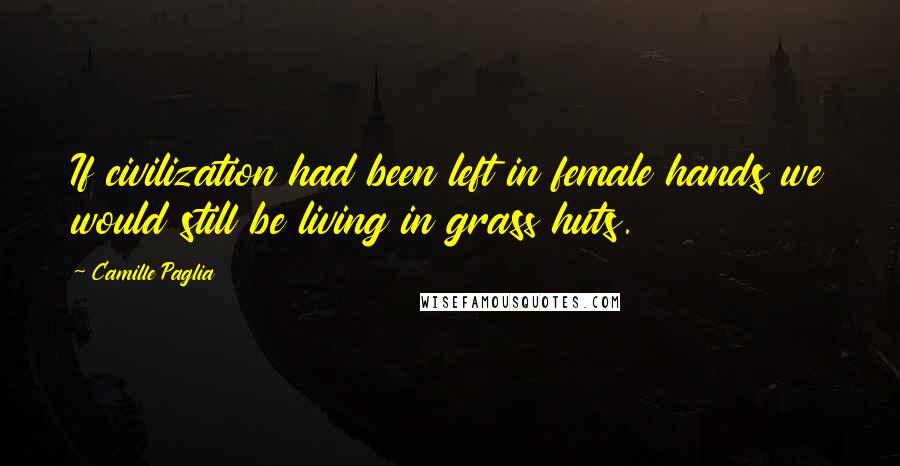 Camille Paglia Quotes: If civilization had been left in female hands we would still be living in grass huts.