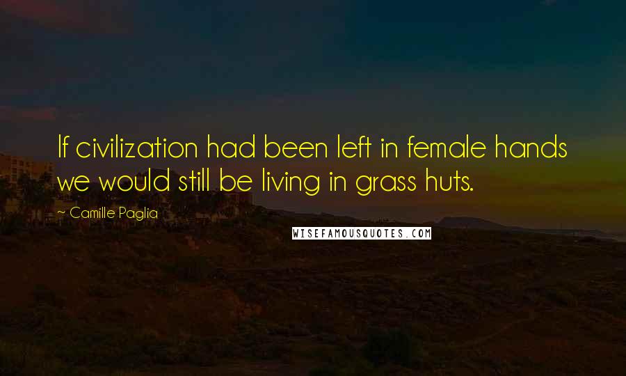 Camille Paglia Quotes: If civilization had been left in female hands we would still be living in grass huts.