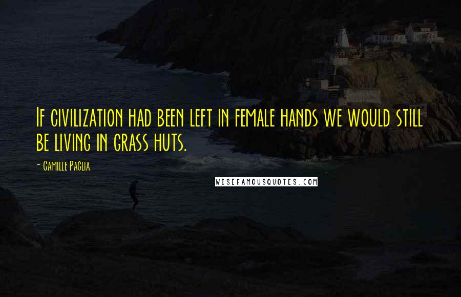 Camille Paglia Quotes: If civilization had been left in female hands we would still be living in grass huts.