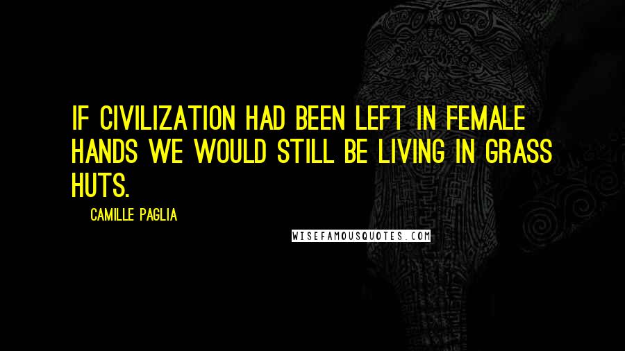 Camille Paglia Quotes: If civilization had been left in female hands we would still be living in grass huts.