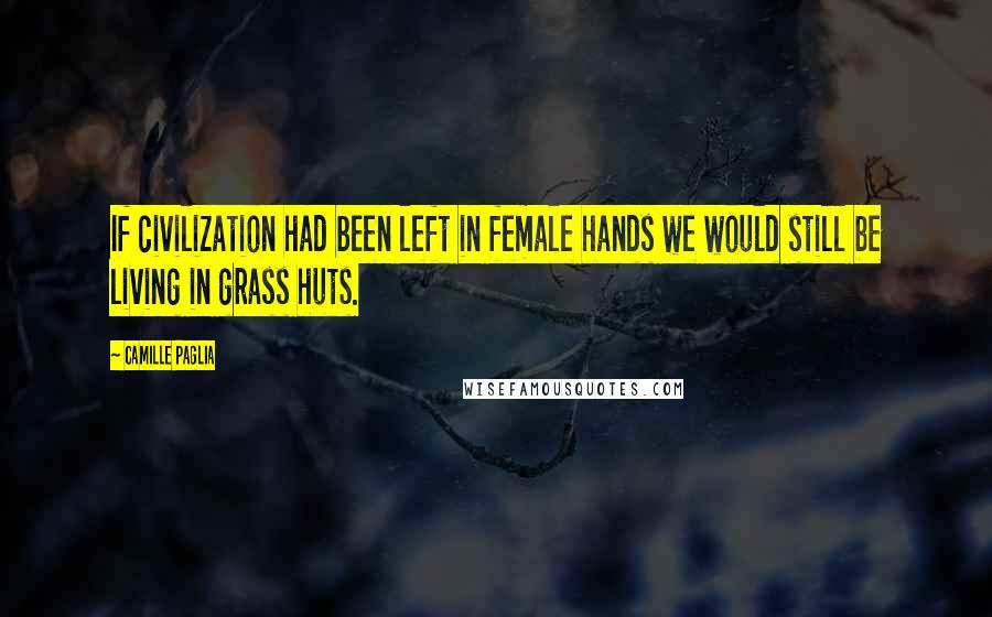 Camille Paglia Quotes: If civilization had been left in female hands we would still be living in grass huts.