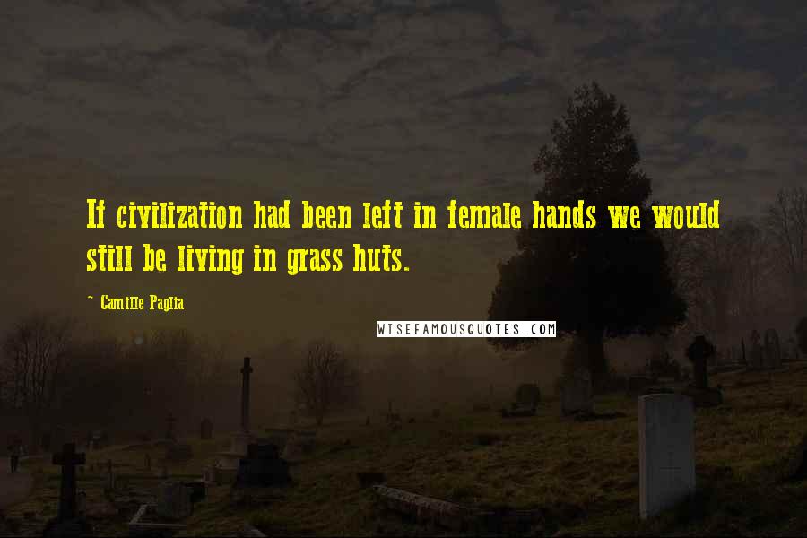 Camille Paglia Quotes: If civilization had been left in female hands we would still be living in grass huts.