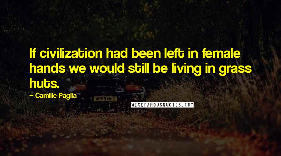 Camille Paglia Quotes: If civilization had been left in female hands we would still be living in grass huts.