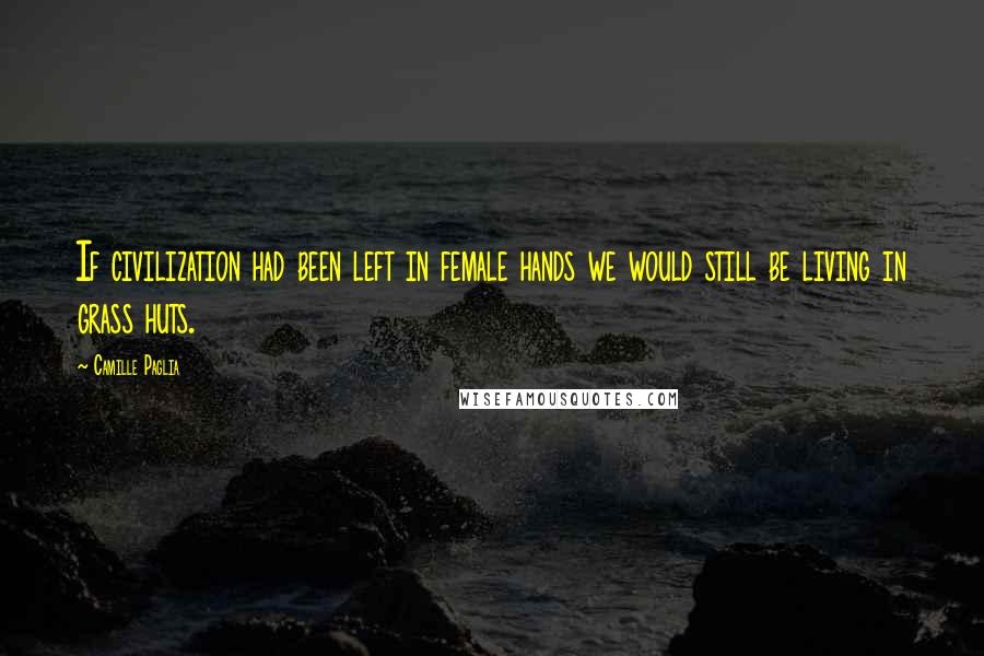 Camille Paglia Quotes: If civilization had been left in female hands we would still be living in grass huts.