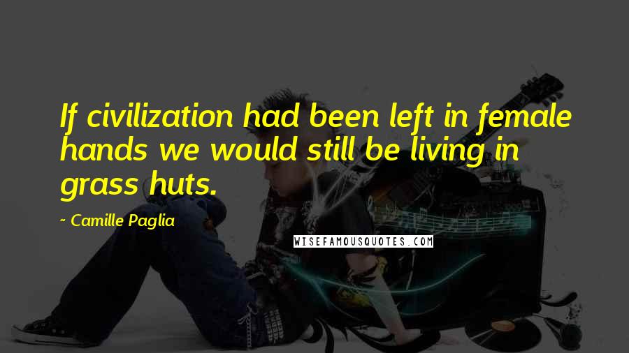 Camille Paglia Quotes: If civilization had been left in female hands we would still be living in grass huts.