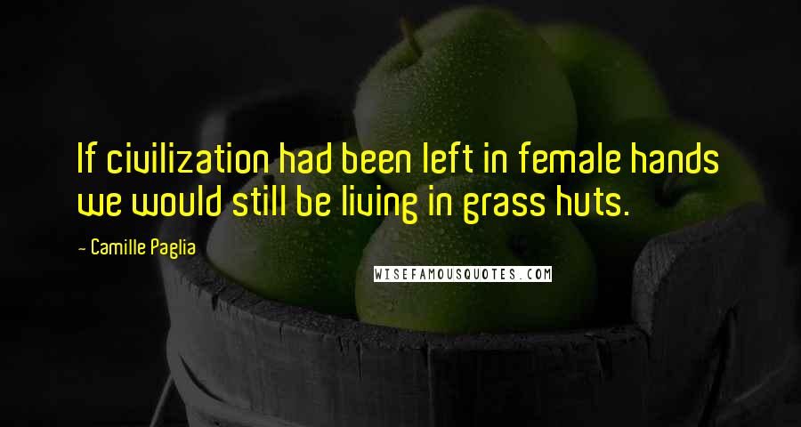 Camille Paglia Quotes: If civilization had been left in female hands we would still be living in grass huts.