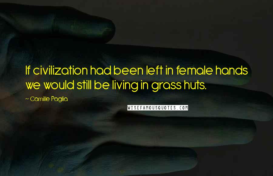 Camille Paglia Quotes: If civilization had been left in female hands we would still be living in grass huts.