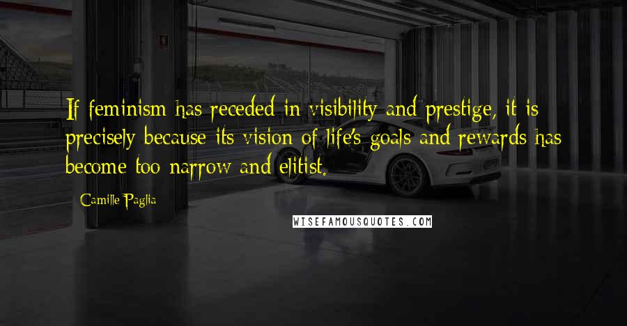 Camille Paglia Quotes: If feminism has receded in visibility and prestige, it is precisely because its vision of life's goals and rewards has become too narrow and elitist.
