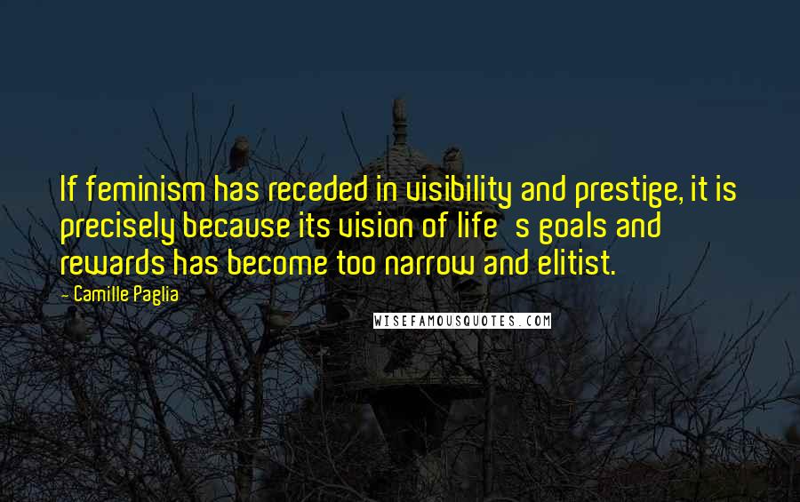 Camille Paglia Quotes: If feminism has receded in visibility and prestige, it is precisely because its vision of life's goals and rewards has become too narrow and elitist.