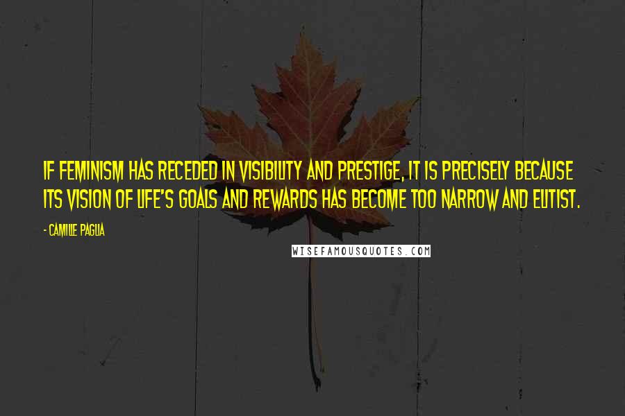 Camille Paglia Quotes: If feminism has receded in visibility and prestige, it is precisely because its vision of life's goals and rewards has become too narrow and elitist.