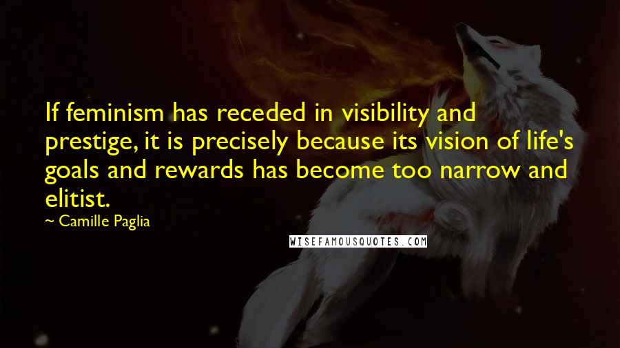 Camille Paglia Quotes: If feminism has receded in visibility and prestige, it is precisely because its vision of life's goals and rewards has become too narrow and elitist.