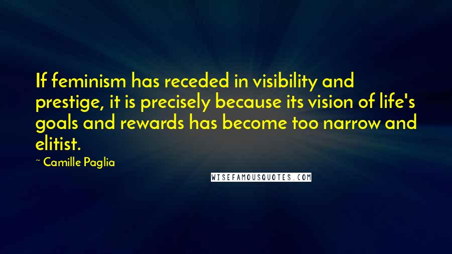Camille Paglia Quotes: If feminism has receded in visibility and prestige, it is precisely because its vision of life's goals and rewards has become too narrow and elitist.