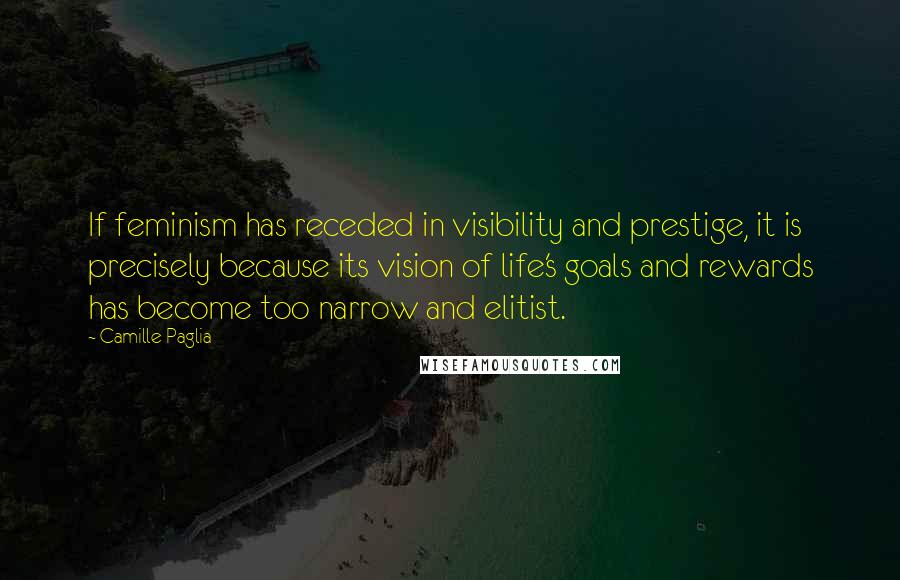 Camille Paglia Quotes: If feminism has receded in visibility and prestige, it is precisely because its vision of life's goals and rewards has become too narrow and elitist.
