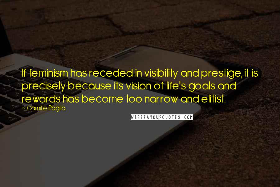 Camille Paglia Quotes: If feminism has receded in visibility and prestige, it is precisely because its vision of life's goals and rewards has become too narrow and elitist.