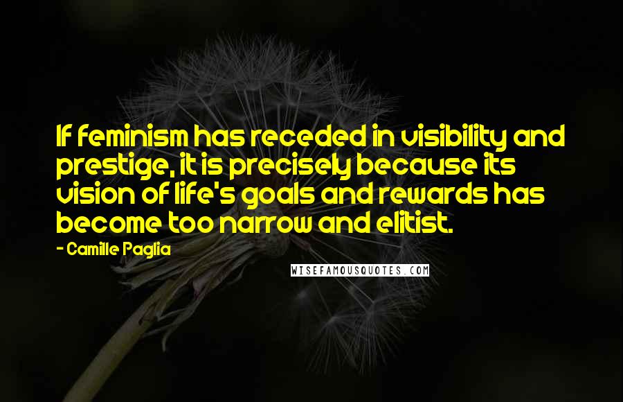 Camille Paglia Quotes: If feminism has receded in visibility and prestige, it is precisely because its vision of life's goals and rewards has become too narrow and elitist.