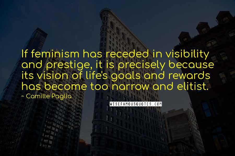 Camille Paglia Quotes: If feminism has receded in visibility and prestige, it is precisely because its vision of life's goals and rewards has become too narrow and elitist.