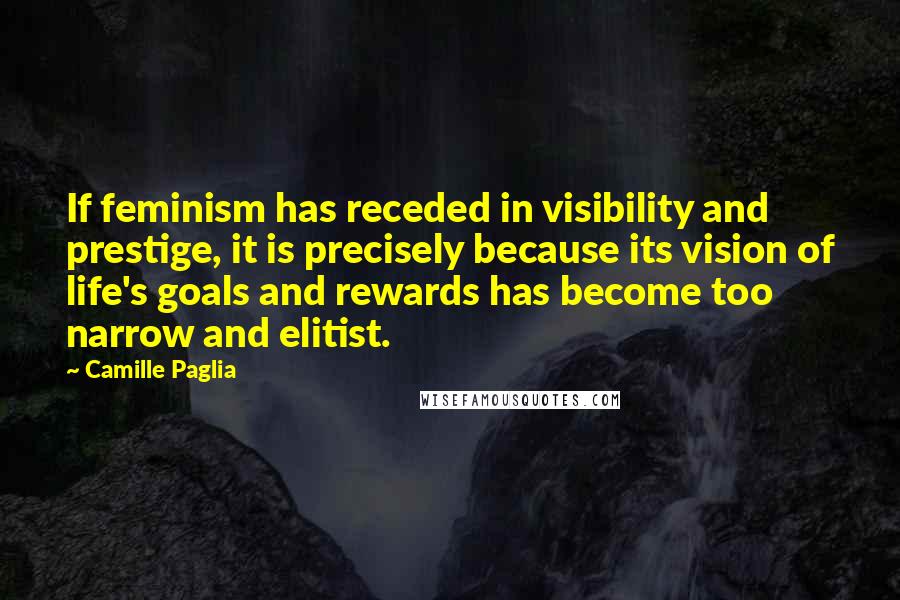 Camille Paglia Quotes: If feminism has receded in visibility and prestige, it is precisely because its vision of life's goals and rewards has become too narrow and elitist.
