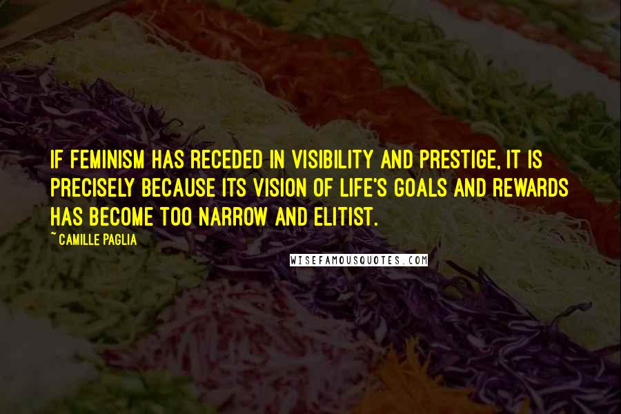 Camille Paglia Quotes: If feminism has receded in visibility and prestige, it is precisely because its vision of life's goals and rewards has become too narrow and elitist.