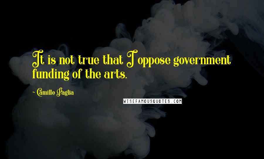 Camille Paglia Quotes: It is not true that I oppose government funding of the arts.