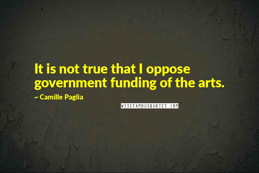 Camille Paglia Quotes: It is not true that I oppose government funding of the arts.