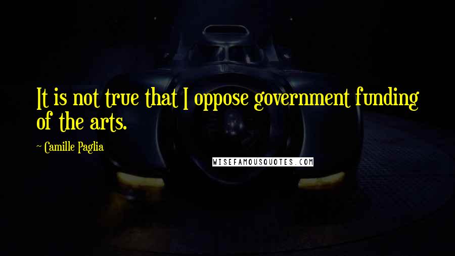 Camille Paglia Quotes: It is not true that I oppose government funding of the arts.