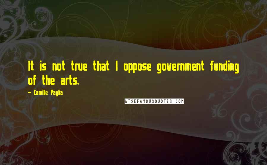 Camille Paglia Quotes: It is not true that I oppose government funding of the arts.