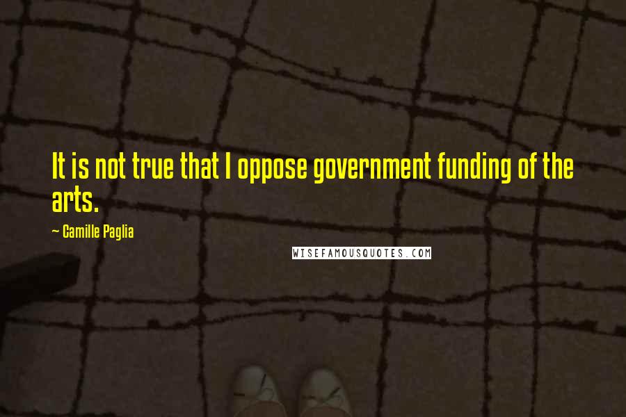 Camille Paglia Quotes: It is not true that I oppose government funding of the arts.