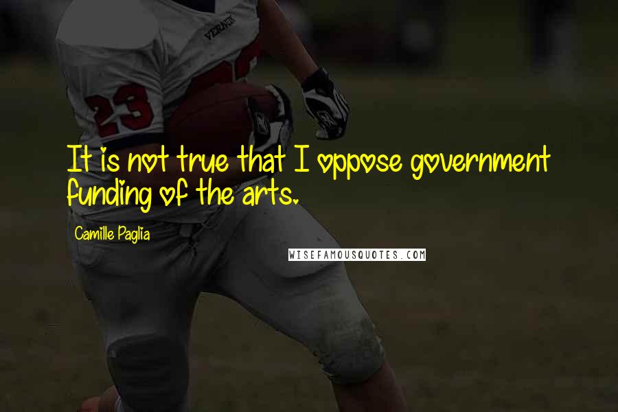 Camille Paglia Quotes: It is not true that I oppose government funding of the arts.