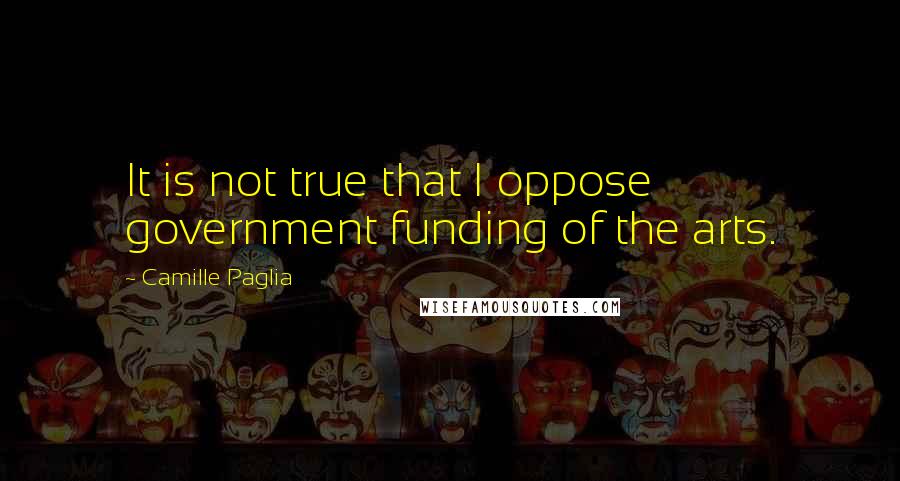 Camille Paglia Quotes: It is not true that I oppose government funding of the arts.