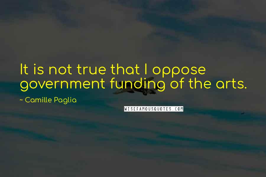 Camille Paglia Quotes: It is not true that I oppose government funding of the arts.