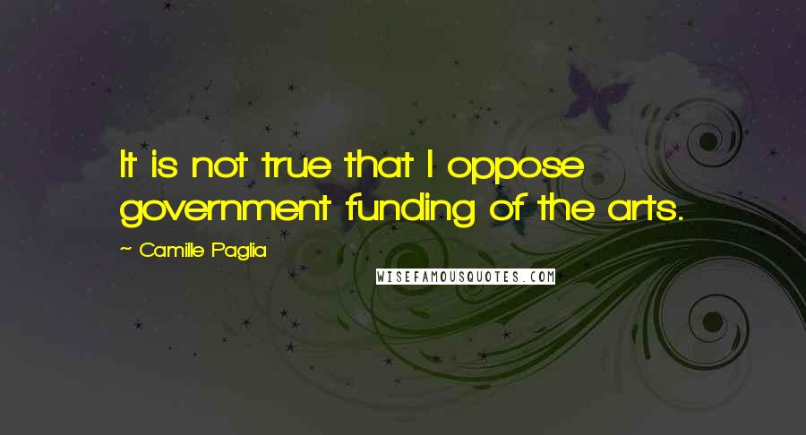 Camille Paglia Quotes: It is not true that I oppose government funding of the arts.