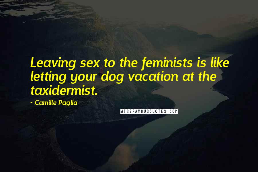 Camille Paglia Quotes: Leaving sex to the feminists is like letting your dog vacation at the taxidermist.