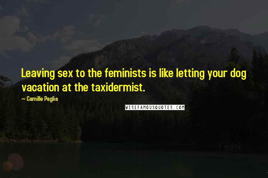 Camille Paglia Quotes: Leaving sex to the feminists is like letting your dog vacation at the taxidermist.