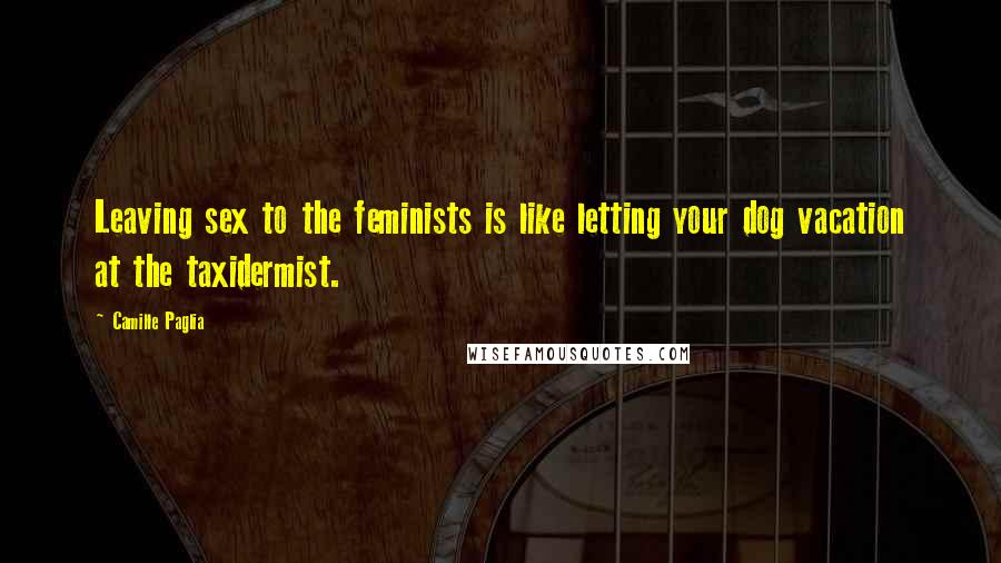 Camille Paglia Quotes: Leaving sex to the feminists is like letting your dog vacation at the taxidermist.