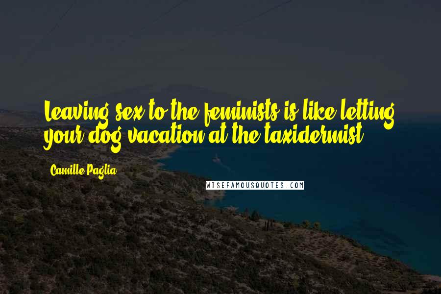 Camille Paglia Quotes: Leaving sex to the feminists is like letting your dog vacation at the taxidermist.