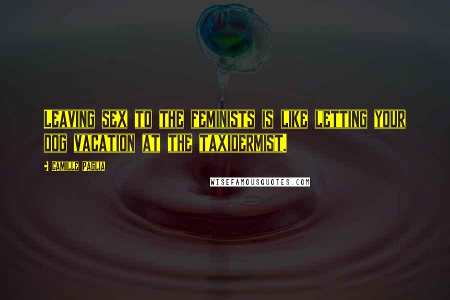 Camille Paglia Quotes: Leaving sex to the feminists is like letting your dog vacation at the taxidermist.