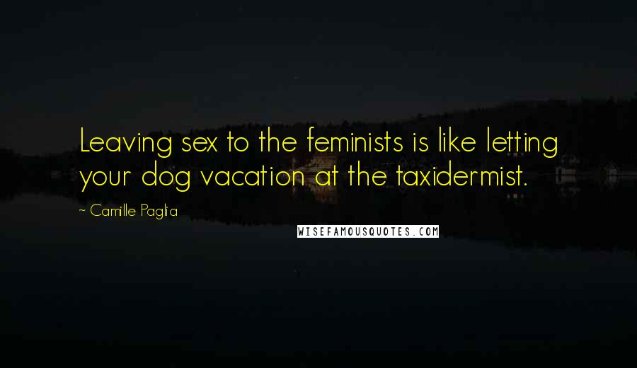 Camille Paglia Quotes: Leaving sex to the feminists is like letting your dog vacation at the taxidermist.