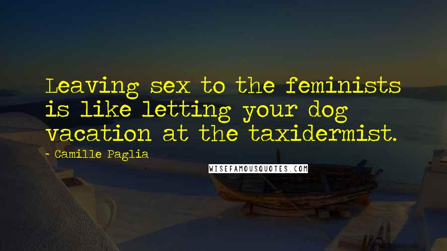 Camille Paglia Quotes: Leaving sex to the feminists is like letting your dog vacation at the taxidermist.