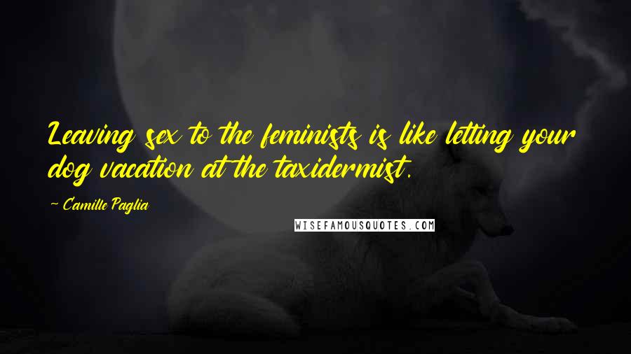 Camille Paglia Quotes: Leaving sex to the feminists is like letting your dog vacation at the taxidermist.
