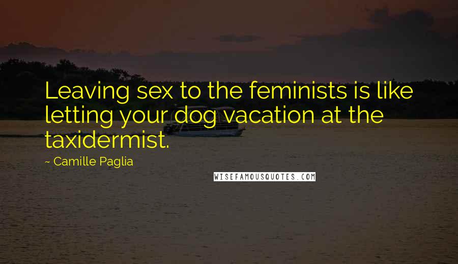 Camille Paglia Quotes: Leaving sex to the feminists is like letting your dog vacation at the taxidermist.